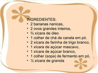 INGREDIENTES: 2 bananas nanicas,  2 ovos grandes inteiros,  ¾ xícara de óleo  1 colher de chá de canela em pó.  2 xícara de farinha de trigo branco,  1 xícara de açúcar mascavo,  1 xícara de açúcar branco,  1 colher (sopa) de fermento em pó,  ½ xícara de granola 