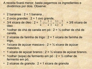 A receita ficará menor, basta pegarmos os ingredientes e dividirmos por dois. Observe: 2 bananas : 2 = 1 banana ,  2 ovos grandes : 2 = 1 ovo grande,  3/4 xícara de óleo : 2 =  = 3/8 xícara de óleo  1colher de chá de canela em pó : 2 = ½ colher de chá de canela.  2 xícaras de farinha de trigo : 2 = 1 xícara de farinha de trigo,  1xícara de açúcar mascavo : 2 = ½ xícara de açúcar mascavo,  1 xícara de açúcar branco : 2 = ½ xícara de açúcar branco,  1colher (sopa) de fermento em pó : 2 = ½ colher de fermento em pó,  2 xícaras de granola : 2 = 1 xícara de granola 