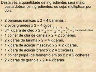 Desta vez a quantidade de ingredientes será maior, basta dobrar os ingredientes, ou seja, multiplicar por dois: 2 bananas nanicas x 2 = 4 bananas ,  2 ovos grandes x 2 = 4 ovos,  3/4 xícara de óleo x 2 =  1 colher de chá de canela x 2 = 2 colheres.  2 xícaras de farinha x 2 = 4 xícaras,  1 xícara de açúcar mascavo x 2 = 2 xícaras,  1 xícara de açúcar branco x 2 = 2 xícaras,  1 colher (sopa) de fermento em pó x 2 = 2 colheres,  2 xícaras de granola x 2 = 4 xícaras 