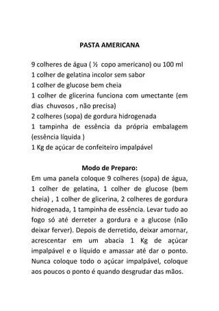 PASTA AMERICANA

9 colheres de água ( ½ copo americano) ou 100 ml
1 colher de gelatina incolor sem sabor
1 colher de glucose bem cheia
1 colher de glicerina funciona com umectante (em
dias chuvosos , não precisa)
2 colheres (sopa) de gordura hidrogenada
1 tampinha de essência da própria embalagem
(essência líquida )
1 Kg de açúcar de confeiteiro impalpável

                  Modo de Preparo:
Em uma panela coloque 9 colheres (sopa) de água,
1 colher de gelatina, 1 colher de glucose (bem
cheia) , 1 colher de glicerina, 2 colheres de gordura
hidrogenada, 1 tampinha de essência. Levar tudo ao
fogo só até derreter a gordura e a glucose (não
deixar ferver). Depois de derretido, deixar amornar,
acrescentar em um abacia 1 Kg de açúcar
impalpável e o líquido e amassar até dar o ponto.
Nunca coloque todo o açúcar impalpável, coloque
aos poucos o ponto é quando desgrudar das mãos.
 