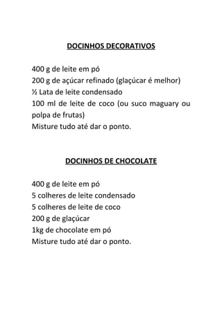 DOCINHOS DECORATIVOS

400 g de leite em pó
200 g de açúcar refinado (glaçúcar é melhor)
½ Lata de leite condensado
100 ml de leite de coco (ou suco maguary ou
polpa de frutas)
Misture tudo até dar o ponto.



         DOCINHOS DE CHOCOLATE

400 g de leite em pó
5 colheres de leite condensado
5 colheres de leite de coco
200 g de glaçúcar
1kg de chocolate em pó
Misture tudo até dar o ponto.
 