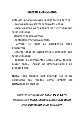 DICAS DE CURIOSIDADES

Antes de iniciar a execução de uma receita deve-se:
- Lavar as mãos a escovar debaixo das unhas.
- Limpar as áreas, os equipamentos e utensílios que
serão utilizados.
- Manter os cabelos presos.
- Ler atentamente toda a receita.
- Verificar se todos os ingredientes estão
disponíveis.
- separar todos os ingredientes e utensílios que
serão utilizados.
- peneirar os ingredientes secos como: farinha,
açúcar, fubá... (Auxilia no desenvolvimento do
produto final).

NOTA: Todo produto final, depende não só da
elaboração das receitas, como também da
criatividade de cada um.


    INSTRUTORA: PROFESSORA   KEYLA DE O. SILVA
AMIGA DA ESCOLA: NÚBIA LEONIDES DA ROCHA DE SOUZA

        APOIO: PROFESSORA SÍLVIA DE O. SILVA
 
