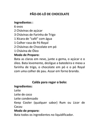 PÃO-DE-LÓ DE CHOCOLATE

Ingredientes :
6 ovos
2 Chávinas de açúcar
3 Chávinas de Farinha de Trigo
1 Xícara de “café” com água
1 Colher rasa de Pó Royal
2 Chávinas de Chocolate em pó
1 Chávina de Óleo
Modo de Preparo:
Bata as claras em neve, junte a gema, o açúcar e o
óleo. Bata levemente, desligue a batedeira e mexa a
farinha de trigo, o chocolate em pó e o pó Royal
com uma colher de pau. Assar em forno brando.


              Calda para regar o bolo:
Ingredientes:
Leite
Leite de coco
Leite condensado
Keep Cooler (qualquer sabor) Rum ou Licor de
Cacau
Modo de preparo:
Bata todos os ingredientes no liquidificador.
 