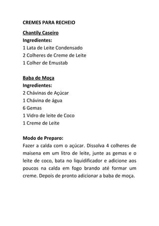 CREMES PARA RECHEIO
Chantily Caseiro
Ingredientes:
1 Lata de Leite Condensado
2 Colheres de Creme de Leite
1 Colher de Emustab

Baba de Moça
Ingredientes:
2 Chávinas de Açúcar
1 Chávina de água
6 Gemas
1 Vidro de leite de Coco
1 Creme de Leite

Modo de Preparo:
Fazer a calda com o açúcar. Dissolva 4 colheres de
maisena em um litro de leite, junte as gemas e o
leite de coco, bata no liquidificador e adicione aos
poucos na calda em fogo brando até formar um
creme. Depois de pronto adicionar a baba de moça.
 
