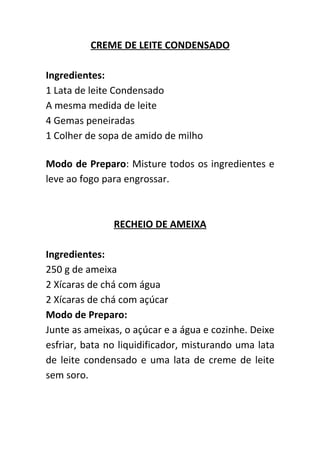 CREME DE LEITE CONDENSADO

Ingredientes:
1 Lata de leite Condensado
A mesma medida de leite
4 Gemas peneiradas
1 Colher de sopa de amido de milho

Modo de Preparo: Misture todos os ingredientes e
leve ao fogo para engrossar.



               RECHEIO DE AMEIXA

Ingredientes:
250 g de ameixa
2 Xícaras de chá com água
2 Xícaras de chá com açúcar
Modo de Preparo:
Junte as ameixas, o açúcar e a água e cozinhe. Deixe
esfriar, bata no liquidificador, misturando uma lata
de leite condensado e uma lata de creme de leite
sem soro.
 