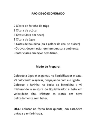 PÃO-DE-LÓ ECONÔMICO


2 Xícara de farinha de trigo
2 Xícara de açúcar
3 Ovos (Clara em neve)
1 Xícara de água
3 Gotas de baunilha (ou 1 colher de chá, se quiser)
- Os ovos devem estar em temperatura ambiente.
- Bater claras em neve bem firme.



                 Modo de Preparo:

Coloque a água e as gemas no liquidificador e bata.
Vá colocando o açúcar, despejando com ele ligado.
Coloque a farinha na bacia da batedeira e vá
misturando a mistura do liquidificador e bata em
velocidade alta. Misture as claras em neve
delicadamente sem bater.


Obs.: Colocar no forno bem quente, em assadeira
untada e enfarinhada.
 