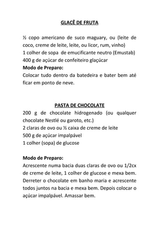 GLACÊ DE FRUTA

½ copo americano de suco maguary, ou (leite de
coco, creme de leite, leite, ou licor, rum, vinho)
1 colher de sopa de emucificante neutro (Emustab)
400 g de açúcar de confeiteiro glaçúcar
Modo de Preparo:
Colocar tudo dentro da batedeira e bater bem até
ficar em ponto de neve.



               PASTA DE CHOCOLATE
200 g de chocolate hidrogenado (ou qualquer
chocolate Nestlé ou garoto, etc.)
2 claras de ovo ou ½ caixa de creme de leite
500 g de açúcar impalpável
1 colher (sopa) de glucose

Modo de Preparo:
Acrescente numa bacia duas claras de ovo ou 1/2cx
de creme de leite, 1 colher de glucose e mexa bem.
Derreter o chocolate em banho maria e acrescente
todos juntos na bacia e mexa bem. Depois colocar o
açúcar impalpável. Amassar bem.
 