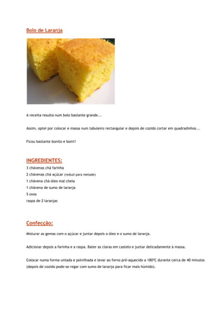 Bolo de Laranja




                                                      
 
A receita resulta num bolo bastante grande...


Assim, optei por colocar e massa num tabuleiro rectangular e depois de cozido cortar em quadradinhos...


Ficou bastante bonito e bom!!




INGREDIENTES:
3 chávenas chá farinha
2 chávenas chá açúcar (reduzi para metade)
1 chávena chá óleo mal cheia
1 chávena de sumo de laranja
5 ovos
raspa de 2 laranjas




Confecção:

Misturar as gemas com o açúcar e juntar depois o óleo e o sumo de laranja.


Adicionar depois a farinha e a raspa. Bater as claras em castelo e juntar delicadamente à massa.


Colocar numa forma untada e polvilhada e levar ao forno pré-aquecido a 180ºC durante cerca de 40 minutos
(depois de cozido pode-se regar com sumo de laranja para ficar mais húmido).
 