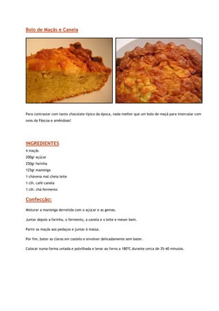 Bolo de Maçãs e Canela




                                                                                                            


Para contrastar com tanto chocolate típico da época, nada melhor que um bolo de maçã para intercalar com
ovos da Páscoa e amêndoas!




INGREDIENTES
4 maçãs
200gr açúcar
250gr farinha
125gr manteiga
1 chávena mal cheia leite
1 clh. café canela
1 clh. chá fermento

Confecção:
Misturar a manteiga derretida com o açúcar e as gemas.

Juntar depois a farinha, o fermento, a canela e o leite e mexer bem.

Partir as maçãs aos pedaços e juntar à massa.

Por fim, bater as claras em castelo e envolver delicadamente sem bater.

Colocar numa forma untada e polvilhada e levar ao forno a 180ºC durante cerca de 35-40 minutos.
 