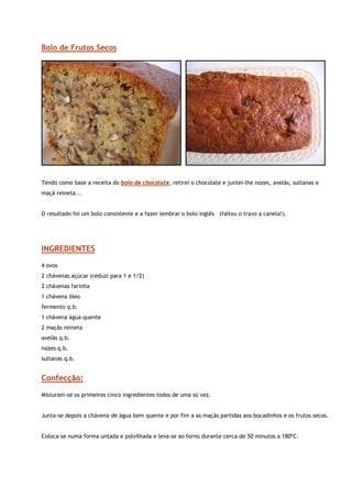 Bolo de Frutos Secos




                                                                                                              


Tendo como base a receita do bolo de chocolate, retirei o chocolate e juntei-lhe nozes, avelãs, sultanas e
maçã reineta...


O resultado foi um bolo consistente e a fazer lembrar o bolo inglês (faltou o travo a canela!).




INGREDIENTES
4 ovos
2 chávenas açúcar (reduzi para 1 e 1/2)
2 chávenas farinha
1 chávena óleo
fermento q.b.
1 chávena água quente
2 maçãs reineta
avelãs q.b.
nozes q.b.
sultanas q.b.


Confecção:

Misturam-se os primeiros cinco ingredientes todos de uma só vez.


Junta-se depois a chávena de água bem quente e por fim a as maçãs partidas aos bocadinhos e os frutos secos.


Coloca-se numa forma untada e polvilhada e leva-se ao forno durante cerca de 50 minutos a 180ºC.
 