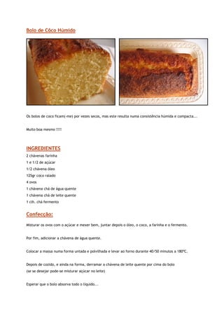 Bolo de Côco Húmido




                                                        


Os bolos de coco ficam(-me) por vezes secos, mas este resulta numa consistência húmida e compacta...


Muito boa mesmo !!!!




INGREDIENTES
2 chávenas farinha
1 e 1/2 de açúcar
1/2 chávena óleo
125gr coco ralado
4 ovos
1 chávena chá de água quente
1 chávena chá de leite quente
1 clh. chá fermento


Confecção:

Misturar os ovos com o açúcar e mexer bem, juntar depois o óleo, o coco, a farinha e o fermento.


Por fim, adicionar a chávena de água quente.


Colocar a massa numa forma untada e polvilhada e levar ao forno durante 40/50 minutos a 180ºC.


Depois de cozido, e ainda na forma, derramar a chávena de leite quente por cima do bolo
(se se desejar pode-se misturar açúcar no leite)


Esperar que o bolo absorva todo o líquido...
 