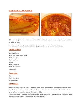 Bolo de maçãs com guarnição




                                                                                                                    


Este bolo de maçãs apenas é diferente de tantas outras receitas porque leva uma guarnição quase, quase antes
de acabar de cozer.

Não cresceu muito (os bolos nunca me crescem!) e para a próxima vez, colocarei mais maçãs...

INGREDIENTES

5 clh.sopa farinha
9 clh. sopa açúcar (reduzi para 4)
4 clh. sopa óleo
4 clh. sopa leite
3 ovos
4 maçãs reinetas
1 clh. chá fermento
1 pitada sal


Guarnição
1 ovo
4 clh. sopa açúcar
30 gr manteiga

Confecção:

Misturar a farinha, o açúcar, o sal e o fermento. Juntar depois os ovos inteiros, o leite e o óleo e bater muito
bem. Verter a massa numa forma untada e polvilhada e colocar por cima as maçãs cortadas em fatias finas.
Levar ao forno pré-aquecido durante 40 minutos a 180ºC .
Entretanto preparar a guarnição: misturar a manteiga derretida com o açúcar e ovo e mexer muito bem. Deitar
este mistura sobre o bolo 15 minutos antes de acabar de cozer.
 
