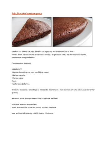 Bolo Fino de Chocolate preto




Este bolo faz lembrar um pizza devido à sua espessura, daí ser denominado de "fino".
Deveria de ser servido com natas batidas ou uma bola de gelado de natas, mas foi saboreado sozinho,
sem nenhum acompanhamento...


É simplesmente delicioso!


INGREDIENTES
100gr de chocolate preto (usei com 76% de cacau)
100gr de manteiga
125gr de açúcar
2 ovos
1 colher sopa de farinha


Derreter o chocolate e a manteiga no microondas (interromper a meio e mexer com uma colher para não formar
grumos).


Misturar o açúcar e os ovos inteiros com o chocolate derretido.


Incorporar a farinha e mexer bem.
Verter a massa numa forma sem buraco, untada e polvihada.


levar ao forno pré-aquecido a 190ºC durante 20 minutos.
 