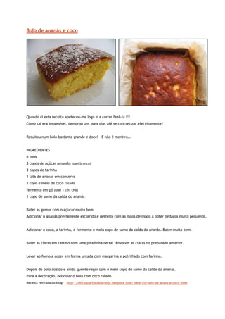 Bolo de ananás e coco




Quando vi esta receita apeteceu-me logo ir a correr fazê-la !!!
Como tal era impossível, demorou uns bons dias até se concretizar efectivamente!


Resultou num bolo bastante grande e doce! E não é mentira...


INGREDIENTES
6 ovos
3 copos de açúcar amarelo (usei branco)
3 copos de farinha
1 lata de ananás em conserva
1 copo e meio de coco ralado
fermento em pó (usei 1 clh. chá)
1 copo de sumo da calda do ananás


Bater as gemas com o açúcar muito bem.
Adicionar o ananás previamente escorrido e desfeito com as mãos de modo a obter pedaços muito pequenos.


Adicionar o coco, a farinha, o fermento e meio copo de sumo da calda do ananás. Bater muito bem.


Bater as claras em castelo com uma pitadinha de sal. Envolver as claras no preparado anterior.


Levar ao forno a cozer em forma untada com margarina e polvilhada com farinha.


Depois do bolo cozido e ainda quente regar com o meio copo de sumo da calda do ananás.
Para a decoração, polvilhar o bolo com coco ralado.
Receita retirada do blog: http://cincoquartosdelaranja.blogspot.com/2008/02/bolo-de-anans-e-coco.html
 