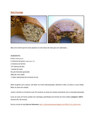 Bolo Formiga




Mais uma receita que há muito esperava no meu bloco de notas para ser saboreada...




INGREDIENTES
8 ovos   (reduzi para 6)

2 chávenas de açúcar       (reduzi para 1/2)

2 chávenas de farinha
3/4 chávena de óleo
1 pacote de natas
65 g de chocolate granulado
200 g de coco ralado
1 colher (sobremesa) de fermento em pó



Bater as gemas com o açúcar, até obter um creme esbranquiçado. Adicionar o óleo, as natas e o coco ralado.
Bater as claras em castelo.


Juntar a farinha e o fermento e por fim envolver as claras em castelo juntamente com o chocolate granulado.


Levar ao cozer em forma untada com manteiga e polvilhada com farinha em forno médio (coloquei a 160ºC)
durante 40 a 50 minutos.


Receita retirada do blog Café com Sobremesas: http://cafecomsobremesas.blogspot.com/2007_01_01_archive.html
 