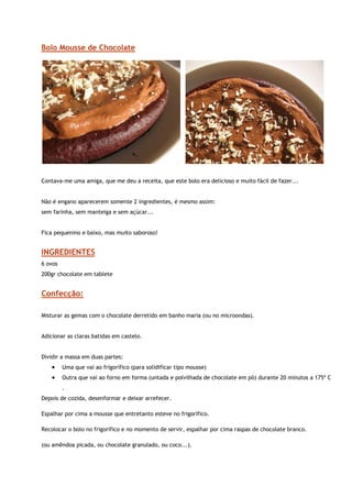 Bolo Mousse de Chocolate




                                                                                                           


Contava-me uma amiga, que me deu a receita, que este bolo era delicioso e muito fácil de fazer...


Não é engano aparecerem somente 2 ingredientes, é mesmo assim:
sem farinha, sem manteiga e sem açúcar...


Fica pequenino e baixo, mas muito saboroso!


INGREDIENTES
6 ovos
200gr chocolate em tablete


Confecção:

Misturar as gemas com o chocolate derretido em banho maria (ou no microondas).


Adicionar as claras batidas em castelo.


Dividir a massa em duas partes:
    •    Uma que vai ao frigorífico (para solidificar tipo mousse)
    •    Outra que vai ao forno em forma (untada e polvilhada de chocolate em pó) durante 20 minutos a 175º C
         .
Depois de cozida, desenformar e deixar arrefecer.

Espalhar por cima a mousse que entretanto esteve no frigorífico.

Recolocar o bolo no frigorífico e no momento de servir, espalhar por cima raspas de chocolate branco.

(ou amêndoa picada, ou chocolate granulado, ou coco...).
 