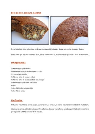 Bolo de noz, cenoura e ananás




                                                                                                             


Provei este bolo feito pela minha irmã (que tem especial jeito para doces) nas minhas férias em Ourém.


Como achei que era uma receita a reter, decidi confeccioná-la, mas devo dizer que o dela ficou muito melhor...




INGREDIENTES

2 chávenas (chá) de farinha
2 chávenas (chá) açúcar (reduzi para 1 e 1/2)
1/2 chávena (chá) óleo
1 chávena (chá) de cenoura ralada
1 chávena (chá) de ananás cortado aos pedaços
2 chávenas (chá) de nozes trituradas
4 ovos
1 clh. chá bicabornato de sódio
1 clh. chá de canela




Confecção:
Misturar o ovos inteiros com o açúcar. Juntar o óleo, a cenoura, o anánas e as nozes mexendo tudo muito bem.

Adicionar a canela, o bicabornato e por fim a farinha. Colocar numa forma untada e polvilhada e levar ao forno
pré-aquecido a 180ºC durante 45-50 minutos.
 