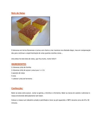 Bolo de Natas




                                                       
 
O descanso em terras Oureenses e outras com cheiro a mar manteve-me afastada daqui, mas em compensação
deu para continuar a experimentação de umas quantas receitas novas...


Uma delas foi este bolo de natas, que fica muito, muito fofo!!!


INGREDIENTES
2 chávenas (chá) de farinha
2 chávenas (chá) de açúcar (reduzi para 1 e 1/2)
2 pacotes de natas
5 ovos
1 colherer (chá) de fermento




Confecção:
Bater as natas como açúcar. Juntar as gemas, a farinha e o fermento. Bater as claras em castelo e adicionar à
massa envolvendo delicadamente sem bater.

Colocar a massa num tabuleiro untado e polvilhado e levar ao pré-aquecido a 180ºC durante cerca de 45 a 50
minutos.
 