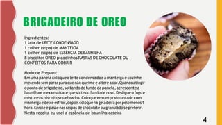 4
BRIGADEIRO DE OREO
Ingredientes:
1 lata de LEITE CONDENSADO
1 colher (sopa) de MANTEIGA
1 colher (sopa) de ESSÊNCIA DEBAUNILHA
8 biscoitos OREO picadinhos RASPAS DE CHOCOLATE OU
CONFEITOS PARA COBRIR
Modo de Preparo:
Emumapanelacoloqueoleitecondensadoeamanteigaecozinhe
mexendo sem parar para que não queime e altere a cor.Quando atingir
opontodebrigadeiro,soltandodofundodapanela,acrescentea
baunilha e mexa mais até que solte do fundo de novo.Desligue o fogo e
mistureosbiscoitosquebrados.Coloqueemumpratountadocom
manteigaedeixeesfriar,depoiscoloquenageladeiraporpelo menos1
hora.Enrole e passe nas raspas de chocolate ou granulado se preferir.
Nesta receita eu usei a essência de baunilha caseira
 