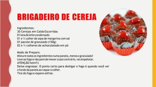 5
BRIGADEIRO DE CEREJA
Ingredientes:
30 Cerejas em Calda Escorridas
01latadeleitecondensado
01 e ½ colher de sopa de margarina com sal
01 pacote de granulado (150g)
02 e ½ colheres de achocolatado em pó
Modo de Preparo:
Misture todosos ingredientes numapanela,menosogranulado!
Leveaofogoe nãoparede mexer (caso contrário,vai empelotar.
ATENÇÃO hein?!)
Deixe engrossar. O ponto certo para desligar o fogo é quando você ver
ofundo dapanela aoraspar a colher.
Tire do fogo e espere esfriar.
 