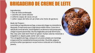 6
BRIGADEIRO DE CREME DE LEITE
Ingredientes:
1 lata de leite condensado
1 caixinha de creme deleite
3 colheres (sopa) de cacau em pó
1 colher (sopa) de leite em pó (mais uma fonte de gordura)
Modo de Preparo :
Levetodosos ingredientes aofogo,e mexa atéchegar na consistência
desejada.É importante que o fogo esteja médio/baixo.Como tem a
adiçãodocremedeleite,estebrigadeirovaidemorarmaistempopara
chegarnopontodeenrolar.Nomeufogãodeucercade30minutos.
Mas veja pelo lado bom!Você vai gastar muitas calorias mexendo o
brigadeiro e depois pode comer sem culpa.
Tire o brigadeiro do fogo,coloque em um prato untado com manteiga
eespereesfriarcompletamenteparaenrolar.Ouentão,peguea
primeira colher que aparecer na sua frente e coma até ver o fundo da
panela.
 