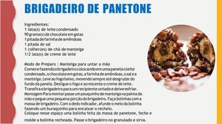 BRIGADEIRO DE PANETONE
Ingredientes:
1 lata(s) de leite condensado
90grama(s)dechocolateemgotas
1pitadadefarinhadeamêndoas
1 pitada de sal
1 colher(es) de chá demanteiga
1/2 lata(s) de creme de leite
Modo de Preparo : Manteiga para untar a mão
Comecefazendoobrigadeirocolocandoemumapanelaoleite
condensado,ochocolateemgotas,afarinhadeamêndoas,osalea
manteiga.Leveao fogobaixo,mexendo sempre atédesgrudardo
fundo da panela.Desligue o fogo e acrescente o creme de leite.
Transfiraobrigadeiroparaumrecipienteuntadoedeixeesfriar.
MontagemParamontarpasseumpouquinhodemanteiganapalmada
mãoepegueumapequenaporçãodobrigadeiro.Façabolinhascoma
massa de brigadeiro.Com o dedo indicador,afunde o meio da bolinha
fazendo um buraquinho para encaixar o recheio.
Coloque nesse espaço uma bolinha feita da massa de panetone, feche e
molde a bolinha recheada. Passe o brigadeiro no granulado e sirva.
 