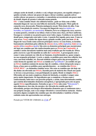 coloque azeite de dendê, a cebola e o sal, refogue um pouco, em seguida coloque o
quiabo cortado, colocar um pouco de água e deixar cozinhar, quando estiver
cozido colocar aos poucos a castanha e o amendoim acrescentando um pouco mais
de dendê, depois de pronto é colocado numa gamela.
Efó – é uma comida ritual e da culinária baiana , pode ser feita com a folha
chamada língua de vaca ou com folha de mostarda. Preparação: Meio quilo de
camarão seco, descascado. Pimenta-malagueta em pó. Meio dente de alho. Uma
cebola. Uma pitada de coentro. Um maço de língua-de-vaca (ou taioba, ou
bertalha, ou espinafre, ou mostarda). Primeiro, ferve-se a língua-de-vaca, escorre-
se numa peneira, estende-se na tábua e bate-se bem com a faca, até ficar uniforme.
Enxuga-se e estende-se na peneira para secar toda a água. Cozinha-se no azeite-de-
dendê puro, temperado com tudo o resto. A panela fica tapada, para suar. Come-se
com arroz. Nanã, rainha das águas doces, quando escolhe, pede um bom efó de
língua-de-vaca.Tendo como contexto principal a terra e os seus frutos, os Iorubás
basicamente subsistiam pela colheita do inhame (isu), milho (àgbado), feijão (ewa),
quiabo (ilá) e mandioca (paki). São estes os elementos principais que encontramos
até hoje nas comidas que são confeccionadas para os Orixás no Candomblé. A
comida é assim claramente também mais uma tradição que foi trazida de África
pelos escravos e que foi mantida no culto do Candomblé. A preocupação com o
comer é uma constante na vida do ser humano, transformando-se, quase sempre,
na sua ocupação principal. A sorte, a ajuda, os pedidos para uma boa colheita, boa
caça, um bom trabalho, etc. fizeram também sempre parte das preocupações, e
como forma de agradar aos Orixás a comida era “partilhada”, no sentido em que
os Orixás também comiam do mesmo tipo de comidas, e desta integração surge a
força, a base para os pedidos, para agradecimentos – as comidas dos Orixás –
ONGE BILE – as chamadas comidas secas. São estas as comidas que são hoje em
dia dadas em oferenda aos Orixás, fazendo parte de maioria dos rituais nos quais
se invoca a sua presença, a sua participação ou ajuda. Desde os simples Ebós e
Oferendas até aos mais complexos rituais de Iniciação, a comida é sempre uma
parte muito importante. Os ingredientes que a compõem, a forma como é
confeccionada, tudo tem o seu preceito próprio, e assim, uma determinada comida,
que contém determinados elementos energéticos, é apropriada para este ou para
aquele Orixá especificamente. Entenda-se que o Orixá não come “fisicamente”,
mas alimenta-se, isso sim, da energia e da vibração da comida que lhe é
oferendada, porque esta integra determinados elementos que se coadunam com a
sua própria energia, com o seu campo vibratório e características naturais. Abaixo
encontra alguns exemplos das comidas que são oferendadas e também a forma
cuidada como são apresentadas nas entregas.
Postado por VITOR DE UMBARA às 17:46
 