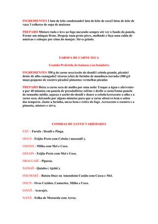 INGREDIENTES 1 lata de leite condensado1 lata de leite de coco2 latas de leite de
vaca 3 colheres de sopa de maizena
PREPARO Misture tudo e leve ao fogo mexendo sempre até ver o fundo da panela.
Forme um mingau firme. Despeje num prato pirex, molhado e faça uma calda de
ameixas e coloque por cima do manjar. Sirva gelado.
FAROFA DE CARNE SECA
Comida Preferida do baianos e/ou boiadeiro
INGREDIENTES 350 g de carne secaAzeite de dendê1 cebola grande, picada1
dente de alho esmagado2 xícaras (chá) de farinha de mandioca torrada (300 g)1
maço pequeno de coentro picado2 pimentas vermelhas picadas
PREPARO Deixe a carne seca de molho por uma noite Troque a água e afervente-
a por 40 minutos em panela de pressãoDeixe esfriar e desfie a carneNuma panela
de tamanho médio, aqueça o azeite-de-dendê e doure a cebolaAcrescente o alho e a
carne seca, deixando por alguns minutos para que a carne absorva bem o sabor
dos temperos .Junte a farinha, mexa bem e retire do fogo .Acrescente o coentro e a
pimenta, misture e sirva.
COMIDAS DE SANTO VARIEDADES
EXÚ - Farofa - Dendê e Pinga.
OGUN - Feijão Preto com Cebola ( macundê ).
OXOSSI - Milho com Mel e Coco.
OSSAIN - Feijão Preto com Mel e Coco.
OBALUAIÊ - Pipocas.
XANGÔ - Quiabo ( Ajobô ).
OXUMARÊ - Batata Doce ou Amendoim Cozido com Casca e Mel.
OXUN - Ovos Cozidos, Camarões, Milho e Coco.
IANSÃ - Acarajés.
NANÃ - Folha de Mostarda com Arroz.
 