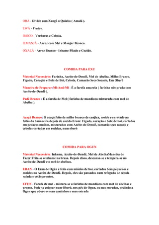 OBÁ - Divide com Xangô o Quiabo ( Amalá ).
EWÁ - Frutas.
IROCO - Verduras e Cebola.
IEMANJÁ - Arroz com Mel e Manjar Branco.
OXALÁ - Arroz Branco - Inhame Pilado e Cozido.
COMIDA PARA EXU
Material Necessário: Farinha, Azeite-de-Dendê, Mel de Abelha, Milho Branco,
Figado, Coração e Bofe de Boi, Cebola, Camarão Seco Socado, Um Oberó
Maneira de Preparar:Mi-Ami-Mi : É a farofa amarela ( farinha misturada com
Azeite-de-Dendê ).
Padê Branco : É a farofa de Mel ( farinha de mandioca misturada com mel de
Abelha ).
Acaçá Branco: O acaçá feito de milho branco de canjica, moído e enrolado na
folha da bananeira depois de cozido.Eram: Figado, coração e bofe de boi, cortados
em pedaços muídos, misturados com Azeite-de-Dendê, camarão seco socado e
cebolas cortadas em rodelas, num oberó
COMIDA PARA OGUN
Material Necessário: Inhame, Azeite-de-Dendê, Mel de AbelhaManeira de
Fazer:Frita-se o inhame na brasa. Depois disso, descansa-se e tempera-se no
Azeite-de-Dendê e o mel de abelhas.
ERAN - O Eran de Ogún é feito com miúdos de boi, cortados bem pequenos e
cozidos no Azeite-de-Dendê. Depois, eles são passados num refogado de cebola
ralada e estão prontos.
EFUN - Farofa de mel - mistura-se a farinha de mandioca com mel de abelhas e
pronto. Pode-se colocar num Oberó, nos pés de Ogun, ou nas estradas, pedindo a
Ogun que adoce os seus caminhos e suas estrada
 
