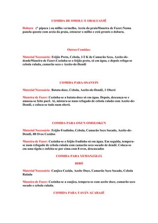 COMIDA DE OMOLU E OBALUAYIÊ
Doburuo (* pipoca ) ou milho vermelho, Areia da praiaManeira de Fazer:Numa
panela quente com areia da praia, estourar o milho e está pronto o doburu.
Outras Comidas:
Material Necessário: Feijão Preto, Cebola, 1/2 K de Camarão Seco, Azeite-de-
dendeManeira de Fazer:Cozinha-se o feijão preto, só em água, e depois refoga-se
cebola ralada, camarão seco e Azeite-de-Dendê
COMIDA PARA OSANYIN
Material Necessário: Batata-doce, Cebola, Azeite-de-Dendê, 1 Oberó
Maneira de Fazer: Cozinha-se a batata-doce só em água. Depois, descança-se e
amassa-se feito purê. Ai, mistura-se num refogado de cebola ralada com Azeite-de-
Dendê, e coloca-se tudo num oberó.
COMIDA PARA OXUN OMOLOKUN
Material Necessário: Feijão Fradinho, Cebola, Camarão Seco Socado, Azeite-de-
Dendê, 08 Ovos Cozidos
Maneira de Fazer: Cozinha-se o feijão fradinho só em água. Em seguida, tempera-
se num refogado de cebola ralada com camarão seco socado de dendê. Coloca-se
em uma tigela e enfeita-se por cima com 8 ovos, descascados
COMIDA PARA YEMANJÁEJÁ
DIBÓ
Material Necessário: Canjica Cozida, Azeite Doce, Camarão Seco Socado, Cebola
Ralada
Maneira de Fazer: Cozinha-se a canjica, tempera-se com azeite doce, camarão seco
socado e cebola ralada.
COMIDA PARA YASÁN ACARAJÉ
 