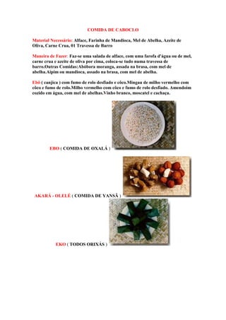 COMIDA DE CABOCLO
Material Necessário: Alface, Farinha de Mandioca, Mel de Abelha, Azeite de
Oliva, Carne Crua, 01 Travessa de Barro
Maneira de Fazer: Faz-se uma salada de alface, com uma farofa d'água ou de mel,
carne crua e azeite de oliva por cima, coloca-se tudo numa travessa de
barro.Outras Comidas:Abóbora moranga, assada na brasa, com mel de
abelha.Aipim ou mandioca, assado na brasa, com mel de abelha.
Ebô ( canjica ) com fumo de rolo desfiado e côco.Mingau de milho vermelho com
côco e fumo de rolo.Milho vermelho com côco e fumo de rolo desfiado. Amendoim
cozido em água, com mel de abelhas.Vinho branco, moscatel e cachaça.
EBO ( COMIDA DE OXALÁ )
AKARÁ - OLELÉ ( COMIDA DE YANSÃ )
EKO ( TODOS ORIXÁS )
 
