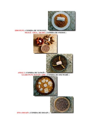 EBO PUPÁ ( COMIDA DE YEMANJÁ )
OLELÉ - EWA - AKARÁ ( COMIDA DE OXOSSI )
AMALÁ ( COMIDA DE XANGÔ )
GAARI PUPÁ NI EYIN ADIE ( COMIDA DE OXUMARÉ )
EWA OSSAIN ( COMIDA DE OSSAIN )
 