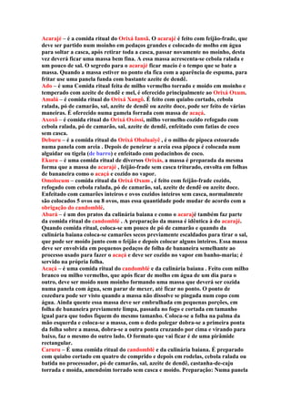 Acarajé – é a comida ritual do Orixá Iansã. O acarajé é feito com feijão-frade, que
deve ser partido num moinho em pedaços grandes e colocado de molho em água
para soltar a casca, após retirar toda a casca, passar novamente no moinho, desta
vez deverá ficar uma massa bem fina. A essa massa acrescenta-se cebola ralada e
um pouco de sal. O segredo para o acarajé ficar macio é o tempo que se bate a
massa. Quando a massa estiver no ponto ela fica com a aparência de espuma, para
fritar use uma panela funda com bastante azeite de dendê.
Ado – é uma Comida ritual feita de milho vermelho torrado e moído em moinho e
temperado com azeite de dendê e mel, é oferecido principalmente ao Orixá Oxum.
Amalá – é comida ritual do Orixá Xangô. É feito com quiabo cortado, cebola
ralada, pó de camarão, sal, azeite de dendê ou azeite doce, pode ser feito de várias
maneiras. É oferecido numa gamela forrada com massa de acaçá.
Axoxô – é comida ritual do Orixá Oxóssi, milho vermelho cozido refogado com
cebola ralada, pó de camarão, sal, azeite de dendê, enfeitado com fatias de coco
sem casca.
Deburu – é a comida ritual do Orixá Obaluaiyê , é o milho de pipoca estourado
numa panela com areia . Depois de peneirar a areia essa pipoca é colocada num
alguidar ou tigela (de barro) e enfeitado com pedacinhos de coco.
Ekuru – é uma comida ritual de diversos Orixás, a massa é preparada da mesma
forma que a massa do acarajé , feijão-frade sem casca triturado, envolta em folhas
de bananeira como o acaçá e cozido no vapor.
Omolocum – comida ritual da Orixá Oxum , é feito com feijão-frade cozido,
refogado com cebola ralada, pó de camarão, sal, azeite de dendê ou azeite doce.
Enfeitado com camarões inteiros e ovos cozidos inteiros sem casca, normalmente
são colocados 5 ovos ou 8 ovos, mas essa quantidade pode mudar de acordo com a
obrigação do candomblé.
Abará – é um dos pratos da culinária baiana e como o acarajé também faz parte
da comida ritual do candomblé . A preparação da massa é idêntica à do acarajé.
Quando comida ritual, coloca-se um pouco de pó de camarão e quando da
culinária baiana coloca-se camarões secos previamente escaldados para tirar o sal,
que pode ser moído junto com o feijão e depois colocar alguns inteiros. Essa massa
deve ser envolvida em pequenos pedaços de folha de bananeira semelhante ao
processo usado para fazer o acaçá e deve ser cozido no vapor em banho-maria; é
servido na própria folha.
Acaçá – é uma comida ritual do candomblé e da culinária baiana . Feito com milho
branco ou milho vermelho, que após ficar de molho em água de um dia para o
outro, deve ser moído num moinho formando uma massa que deverá ser cozida
numa panela com água, sem parar de mexer, até ficar no ponto. O ponto de
cozedura pode ser visto quando a massa não dissolve se pingada num copo com
água. Ainda quente essa massa deve ser embrulhada em pequenas porções, em
folha de bananeira previamente limpa, passada no fogo e cortada em tamanho
igual para que todos fiquem do mesmo tamanho. Coloca-se a folha na palma da
mão esquerda e coloca-se a massa, com o dedo polegar dobra-se a primeira ponta
da folha sobre a massa, dobra-se a outra ponta cruzando por cima e virando para
baixo, faz o mesmo do outro lado. O formato que vai ficar é de uma pirâmide
rectangular.
Caruru – É uma comida ritual do candomblé e da culinária baiana. É preparado
com quiabo cortado em quatro de comprido e depois em rodelas, cebola ralada ou
batida no processador, pó de camarão, sal, azeite de dendê, castanha-de-caju
torrada e moída, amendoim torrado sem casca e moído. Preparação: Numa panela
 