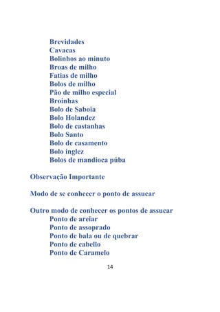 14
Brevidades
Cavacas
Bolinhos ao minuto
Broas de milho
Fatias de milho
Bolos de milho
Pão de milho especial
Broinhas
Bolo de Saboia
Bolo Holandez
Bolo de castanhas
Bolo Santo
Bolo de casamento
Bolo inglez
Bolos de mandioca púba
Observação Importante
Modo de se conhecer o ponto de assucar
Outro modo de conhecer os pontos de assucar
Ponto de areiar
Ponto de assoprado
Ponto de bala ou de quebrar
Ponto de cabello
Ponto de Caramelo
 