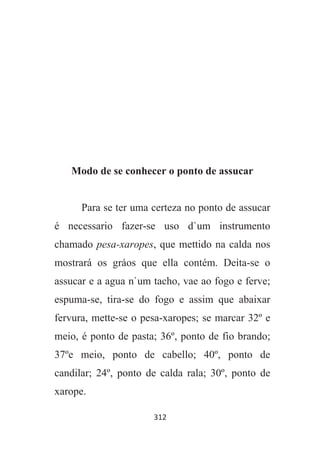 312
Modo de se conhecer o ponto de assucar
Para se ter uma certeza no ponto de assucar
é necessario fazer-se uso d`um instrumento
chamado pesa-xaropes, que mettido na calda nos
mostrará os gráos que ella contém. Deita-se o
assucar e a agua n`um tacho, vae ao fogo e ferve;
espuma-se, tira-se do fogo e assim que abaixar
fervura, mette-se o pesa-xaropes; se marcar 32º e
meio, é ponto de pasta; 36º, ponto de fio brando;
37ºe meio, ponto de cabello; 40º, ponto de
candilar; 24º, ponto de calda rala; 30º, ponto de
xarope.
 