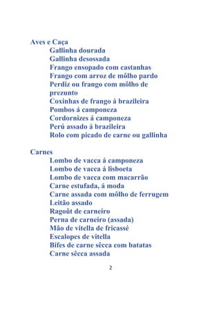 2
Aves e Caça
Gallinha dourada
Gallinha desossada
Frango ensopado com castanhas
Frango com arroz de môlho pardo
Perdiz ou frango com môlho de
prezunto
Coxinhas de frango á brazileira
Pombos á camponeza
Cordornizes á camponeza
Perú assado á brazileira
Rolo com picado de carne ou gallinha
Carnes
Lombo de vacca á camponeza
Lombo de vacca á lisboeta
Lombo de vacca com macarrão
Carne estufada, á moda
Carne assada com môlho de ferrugem
Leitão assado
Ragoût de carneiro
Perna de carneiro (assada)
Mão de vitella de fricassé
Escalopes de vitella
Bifes de carne sêcca com batatas
Carne sêcca assada
 