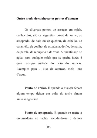 313
Outro modo de conhecer os pontos d`assucar
Os diversos pontos de assucar em calda,
conhecidos, são os seguintes: ponto de areiar, de
assoprado, de bala ou de quebrar, de cabello, de
caramélo, de coalho, de espadana, de fio, de pasta,
de perola, de rebuçado e de voar. A quantidade de
agua, para qualquer calda que se queira fazer, é
quasi sempre metade do peso do assucar.
Exemplo: para 1 kilo de assucar, meio litro
d`agua.
Ponto de areiar. É quando o assucar ferver
algum tempo deixar em volta do tacho algum
assucar agarrado.
Ponto de assoprado. É quando se mette a
escumadeira no tacho, sacudindo-se e depois
 