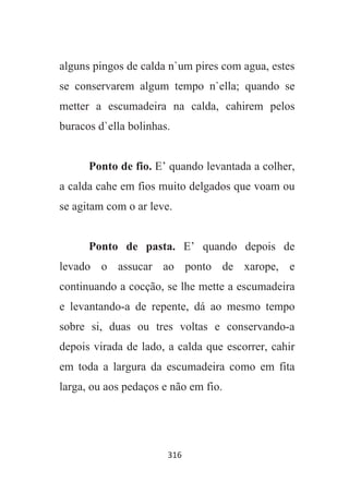 316
alguns pingos de calda n`um pires com agua, estes
se conservarem algum tempo n`ella; quando se
metter a escumadeira na calda, cahirem pelos
buracos d`ella bolinhas.
Ponto de fio. E’ quando levantada a colher,
a calda cahe em fios muito delgados que voam ou
se agitam com o ar leve.
Ponto de pasta. E’ quando depois de
levado o assucar ao ponto de xarope, e
continuando a cocção, se lhe mette a escumadeira
e levantando-a de repente, dá ao mesmo tempo
sobre si, duas ou tres voltas e conservando-a
depois virada de lado, a calda que escorrer, cahir
em toda a largura da escumadeira como em fita
larga, ou aos pedaços e não em fio.
 