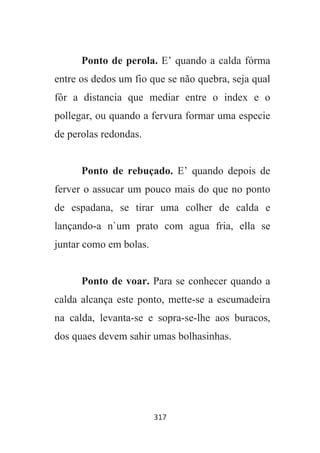 317
Ponto de perola. E’ quando a calda fórma
entre os dedos um fio que se não quebra, seja qual
fôr a distancia que mediar entre o index e o
pollegar, ou quando a fervura formar uma especie
de perolas redondas.
Ponto de rebuçado. E’ quando depois de
ferver o assucar um pouco mais do que no ponto
de espadana, se tirar uma colher de calda e
lançando-a n`um prato com agua fria, ella se
juntar como em bolas.
Ponto de voar. Para se conhecer quando a
calda alcança este ponto, mette-se a escumadeira
na calda, levanta-se e sopra-se-lhe aos buracos,
dos quaes devem sahir umas bolhasinhas.
 