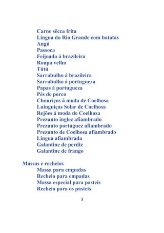 3
Carne sêcca frita
Lingua do Rio Grande com batatas
Angú
Passoca
Feijoada á brazileira
Roupa velha
Tútú
Sarrabulho á brazileira
Sarrabulho á portugueza
Papas á portugueza
Pés de porco
Chouriços á moda de Coelhosa
Luinguiças Solar de Coelhosa
Rejões á moda de Coelhosa
Prezunto inglez afiambrado
Prezunto portuguez afiambrado
Prezunto de Coelhosa afiambrado
Lingua afiambrada
Galantine de perdiz
Galantine de frango
Massas e recheios
Massa para empadas
Recheio para empadas
Massa especial para pasteis
Recheio para os pasteis
 