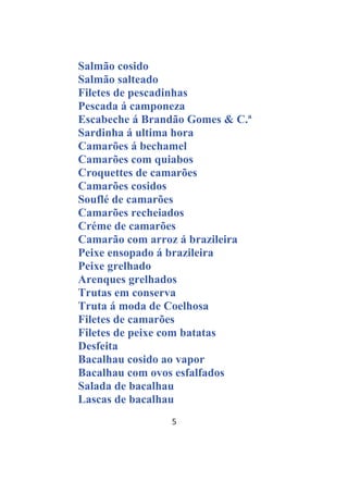5
Salmão cosido
Salmão salteado
Filetes de pescadinhas
Pescada á camponeza
Escabeche á Brandão Gomes & C.ª
Sardinha á ultima hora
Camarões á bechamel
Camarões com quiabos
Croquettes de camarões
Camarões cosidos
Souflé de camarões
Camarões recheiados
Créme de camarões
Camarão com arroz á brazileira
Peixe ensopado á brazileira
Peixe grelhado
Arenques grelhados
Trutas em conserva
Truta á moda de Coelhosa
Filetes de camarões
Filetes de peixe com batatas
Desfeita
Bacalhau cosido ao vapor
Bacalhau com ovos esfalfados
Salada de bacalhau
Lascas de bacalhau
 