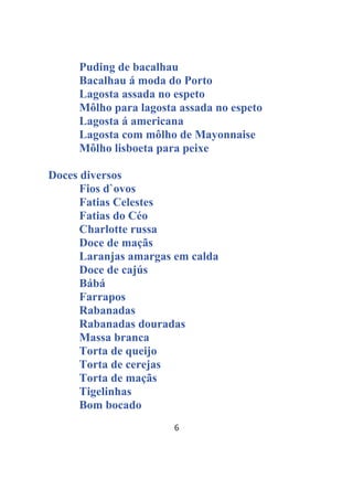 6
Puding de bacalhau
Bacalhau á moda do Porto
Lagosta assada no espeto
Môlho para lagosta assada no espeto
Lagosta á americana
Lagosta com môlho de Mayonnaise
Môlho lisboeta para peixe
Doces diversos
Fios d`ovos
Fatias Celestes
Fatias do Céo
Charlotte russa
Doce de maçãs
Laranjas amargas em calda
Doce de cajús
Bábá
Farrapos
Rabanadas
Rabanadas douradas
Massa branca
Torta de queijo
Torta de cerejas
Torta de maçãs
Tigelinhas
Bom bocado
 