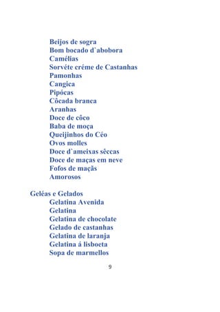 9
Beijos de sogra
Bom bocado d`abobora
Camélias
Sorvéte créme de Castanhas
Pamonhas
Cangica
Pipócas
Côcada branca
Aranhas
Doce de côco
Baba de moça
Queijinhos do Céo
Ovos molles
Doce d`ameixas sêccas
Doce de maças em neve
Fofos de maçãs
Amorosos
Geléas e Gelados
Gelatina Avenida
Gelatina
Gelatina de chocolate
Gelado de castanhas
Gelatina de laranja
Gelatina á lisboeta
Sopa de marmellos
 