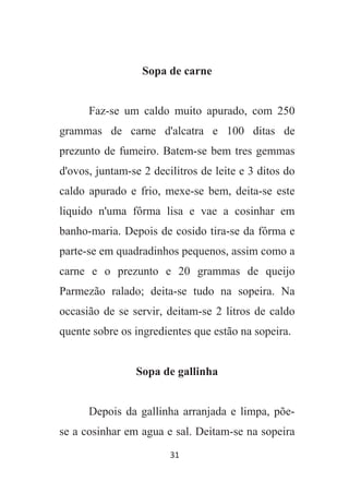 31
Sopa de carne
Faz-se um caldo muito apurado, com 250
grammas de carne d'alcatra e 100 ditas de
prezunto de fumeiro. Batem-se bem tres gemmas
d'ovos, juntam-se 2 decilitros de leite e 3 ditos do
caldo apurado e frio, mexe-se bem, deita-se este
liquido n'uma fôrma lisa e vae a cosinhar em
banho-maria. Depois de cosido tira-se da fôrma e
parte-se em quadradinhos pequenos, assim como a
carne e o prezunto e 20 grammas de queijo
Parmezão ralado; deita-se tudo na sopeira. Na
occasião de se servir, deitam-se 2 litros de caldo
quente sobre os ingredientes que estão na sopeira.
Sopa de gallinha
Depois da gallinha arranjada e limpa, põe-
se a cosinhar em agua e sal. Deitam-se na sopeira
 