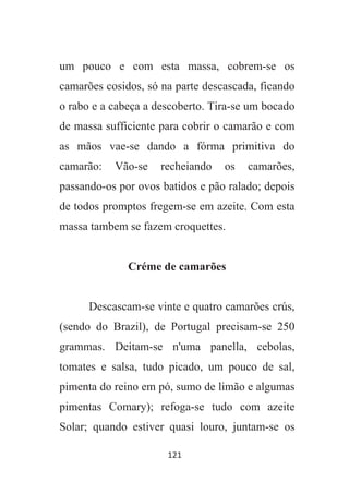 121
um pouco e com esta massa, cobrem-se os
camarões cosidos, só na parte descascada, ficando
o rabo e a cabeça a descoberto. Tira-se um bocado
de massa sufficiente para cobrir o camarão e com
as mãos vae-se dando a fórma primitiva do
camarão: Vão-se recheiando os camarões,
passando-os por ovos batidos e pão ralado; depois
de todos promptos fregem-se em azeite. Com esta
massa tambem se fazem croquettes.
Créme de camarões
Descascam-se vinte e quatro camarões crús,
(sendo do Brazil), de Portugal precisam-se 250
grammas. Deitam-se n'uma panella, cebolas,
tomates e salsa, tudo picado, um pouco de sal,
pimenta do reino em pó, sumo de limão e algumas
pimentas Comary); refoga-se tudo com azeite
Solar; quando estiver quasi louro, juntam-se os
 