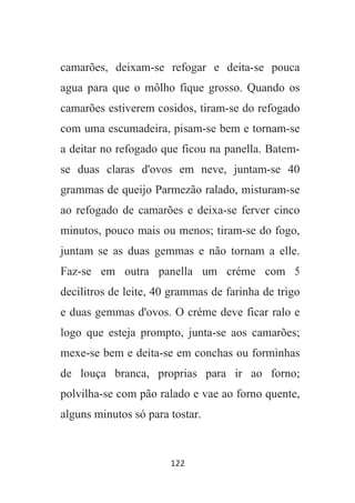 122
camarões, deixam-se refogar e deita-se pouca
agua para que o môlho fique grosso. Quando os
camarões estiverem cosidos, tiram-se do refogado
com uma escumadeira, pisam-se bem e tornam-se
a deitar no refogado que ficou na panella. Batem-
se duas claras d'ovos em neve, juntam-se 40
grammas de queijo Parmezão ralado, misturam-se
ao refogado de camarões e deixa-se ferver cinco
minutos, pouco mais ou menos; tiram-se do fogo,
juntam se as duas gemmas e não tornam a elle.
Faz-se em outra panella um créme com 5
decilitros de leite, 40 grammas de farinha de trigo
e duas gemmas d'ovos. O créme deve ficar ralo e
logo que esteja prompto, junta-se aos camarões;
mexe-se bem e deita-se em conchas ou forminhas
de louça branca, proprias para ir ao forno;
polvilha-se com pão ralado e vae ao forno quente,
alguns minutos só para tostar.
 