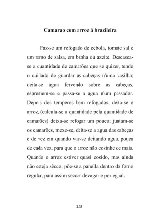 123
Camarao com arroz á brazileira
Faz-se um refogado de cebola, tomate sal e
um ramo de salsa, em banha ou azeite. Descasca-
se a quantidade de camarões que se quizer, tendo
o cuidado de guardar as cabeças n'uma vasilha;
deita-se agua fervendo sobre as cabeças,
espremem-se e passa-se a agua n'um passador.
Depois dos temperos bem refogados, deita-se o
arroz, (calcula-se a quantidade pela quantidade de
camarões) deixa-se refogar um pouco; juntam-se
os camarões, mexe-se, deita-se a agua das cabeças
e de vez em quando vae-se deitando agua, pouca
de cada vez, para que o arroz não cosinhe de mais.
Quando o arroz estiver quasi cosido, mas ainda
não esteja sêcco, põe-se a panella dentro do forno
regular, para assim seccar devagar e por egual.
 