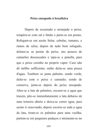 124
Peixe ensopado á brazileira
Depois de escamado e arranjado o peixe,
tempéra-se com sal e limão e parte-se em postas.
Refogam-se em azeite Solar, cebolas, tomates, e
ramos de salsa; depois de tudo bem refogado,
deitam-se as postas de peixe, uns poucos de
camarões descascados e tapa-se a panella, para
que o peixe cosinhe no proprio vapor. Caso não
dê môlho sufficiente, então deita-se uma pouca
d'agua. Tambem se junta palmito; sendo verde,
deita-se com o peixe e camarão; sendo de
conserva, junta-se depois do peixe ensopado.
Abre-se a lata de palmitos, escorre-se a agua que
trazem, põe-se immediatamente a lata debaixo de
uma torneira aberta e deixa-se correr agua, para
assim ir renovando; depois escorre-se toda a agua
da lata, tiram-se os palmitos para uma vasilha,
partem-se em pequenos pedaços e misturam-se no
 