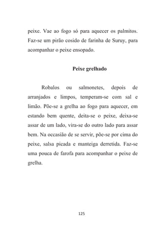 125
peixe. Vae ao fogo só para aquecer os palmitos.
Faz-se um pirão cosido de farinha de Suruy, para
acompanhar o peixe ensopado.
Peixe grelhado
Robalos ou salmonetes, depois de
arranjados e limpos, temperam-se com sal e
limão. Põe-se a grelha ao fogo para aquecer, em
estando bem quente, deita-se o peixe, deixa-se
assar de um lado, vira-se do outro lado para assar
bem. Na occasião de se servir, põe-se por cima do
peixe, salsa picada e manteiga derretida. Faz-se
uma pouca de farofa para acompanhar o peixe de
grelha.
 