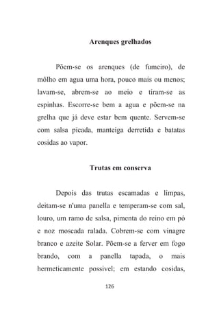 126
Arenques grelhados
Põem-se os arenques (de fumeiro), de
môlho em agua uma hora, pouco mais ou menos;
lavam-se, abrem-se ao meio e tiram-se as
espinhas. Escorre-se bem a agua e põem-se na
grelha que já deve estar bem quente. Servem-se
com salsa picada, manteiga derretida e batatas
cosidas ao vapor.
Trutas em conserva
Depois das trutas escamadas e limpas,
deitam-se n'uma panella e temperam-se com sal,
louro, um ramo de salsa, pimenta do reino em pó
e noz moscada ralada. Cobrem-se com vinagre
branco e azeite Solar. Põem-se a ferver em fogo
brando, com a panella tapada, o mais
hermeticamente possivel; em estando cosidas,
 